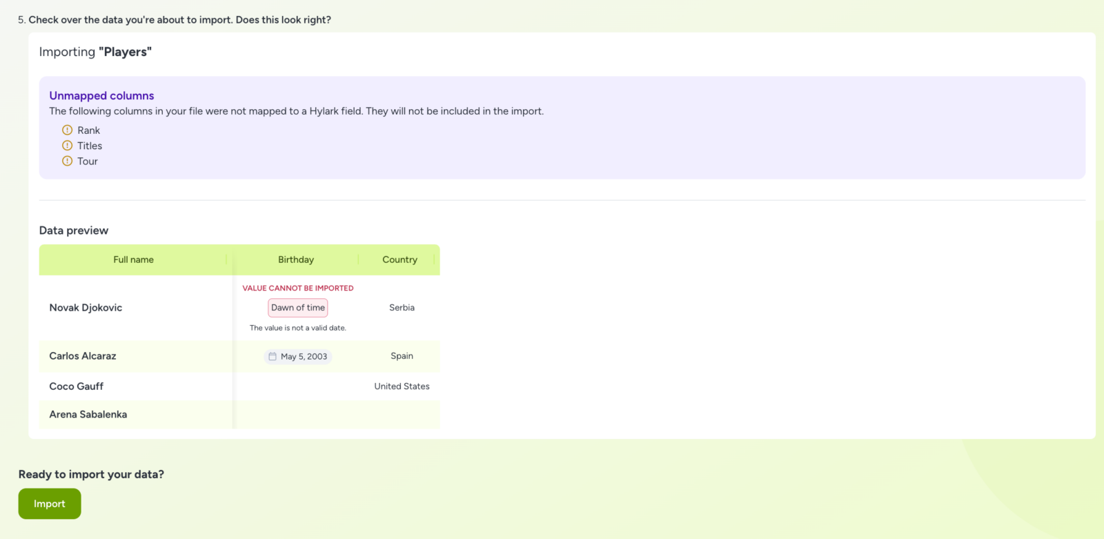 A screenshot of the final step in the Hylark app's data import process. It shows a summary of data to be imported with the heading "Check over the data you're about to import. Does this look right?" and the subheading "Importing 'Players'".

Unmapped columns: Indicates that "Rank," "Titles," and "Tour" columns were not mapped to Hylark fields and will not be included in the import.
Data preview: Displays data for "Full name," "Birthday," and "Country" fields. For example:
Novak Djokovic: Birthday value "Dawn of time" with an error message indicating it is not a valid date, and country "Serbia".
Carlos Alcaraz: Birthday "May 5, 2003" and country "Spain".
Coco Gauff: United States.
Arena Sabalenka: Data not fully shown.
A green "Import" button at the bottom prompts to proceed with the data import. The design features a clean layout with pastel green and purple accents.